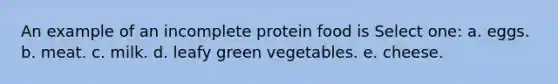 An example of an incomplete protein food is Select one: a. eggs. b. meat. c. milk. d. leafy green vegetables. e. cheese.