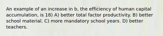 An example of an increase in b, the efficiency of human capital accumulation, is 18) A) better total factor productivity. B) better school material. C) more mandatory school years. D) better teachers.