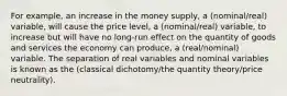 For example, an increase in the money supply, a (nominal/real) variable, will cause the price level, a (nominal/real) variable, to increase but will have no long-run effect on the quantity of goods and services the economy can produce, a (real/nominal) variable. The separation of real variables and nominal variables is known as the (classical dichotomy/the quantity theory/price neutrality).