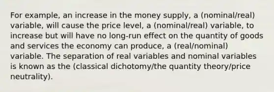 For example, an increase in the money supply, a (nominal/real) variable, will cause the price level, a (nominal/real) variable, to increase but will have no long-run effect on the quantity of goods and services the economy can produce, a (real/nominal) variable. The separation of real variables and nominal variables is known as the (classical dichotomy/the quantity theory/price neutrality).