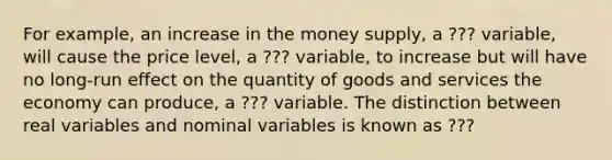 For example, an increase in the money supply, a ??? variable, will cause the price level, a ??? variable, to increase but will have no long-run effect on the quantity of goods and services the economy can produce, a ??? variable. The distinction between real variables and nominal variables is known as ???