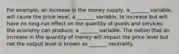 For example, an increase in the money supply, a _______ variable, will cause the price level, a _______ variable, to increase but will have no long-run effect on the quantity of goods and services the economy can produce, a _______ variable. The notion that an increase in the quantity of money will impact the price level but not the output level is known as _______ neutrality.