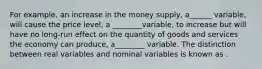 For example, an increase in the money supply, a______ variable, will cause the price level, a ________variable, to increase but will have no long-run effect on the quantity of goods and services the economy can produce, a________ variable. The distinction between real variables and nominal variables is known as .