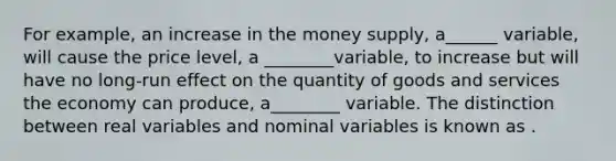 For example, an increase in the money supply, a______ variable, will cause the price level, a ________variable, to increase but will have no long-run effect on the quantity of goods and services the economy can produce, a________ variable. The distinction between real variables and nominal variables is known as .