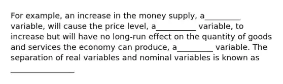 For example, an increase in the money supply, a_________ variable, will cause the price level, a__________ variable, to increase but will have no long-run effect on the quantity of goods and services the economy can produce, a_________ variable. The separation of real variables and nominal variables is known as ________________