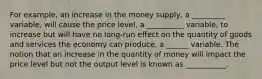 For example, an increase in the money supply, a _________ variable, will cause the price level, a __________ variable, to increase but will have no long-run effect on the quantity of goods and services the economy can produce, a ______ variable. The notion that an increase in the quantity of money will impact the price level but not the output level is known as ___________.