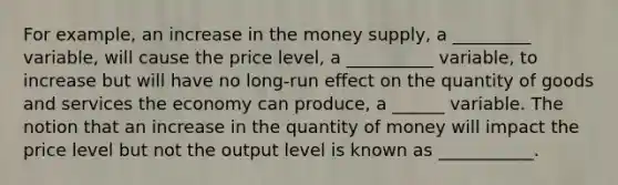 For example, an increase in the money supply, a _________ variable, will cause the price level, a __________ variable, to increase but will have no long-run effect on the quantity of goods and services the economy can produce, a ______ variable. The notion that an increase in the quantity of money will impact the price level but not the output level is known as ___________.