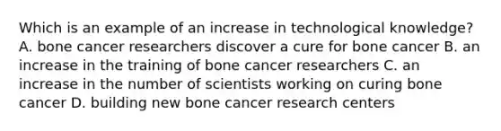 Which is an example of an increase in technological knowledge? A. bone cancer researchers discover a cure for bone cancer B. an increase in the training of bone cancer researchers C. an increase in the number of scientists working on curing bone cancer D. building new bone cancer research centers