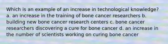 Which is an example of an increase in technological knowledge? a. an increase in the training of bone cancer researchers b. building new bone cancer research centers c. bone cancer researchers discovering a cure for bone cancer d. an increase in the number of scientists working on curing bone cancer