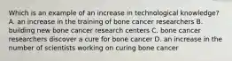 Which is an example of an increase in technological knowledge? A. an increase in the training of bone cancer researchers B. building new bone cancer research centers C. bone cancer researchers discover a cure for bone cancer D. an increase in the number of scientists working on curing bone cancer