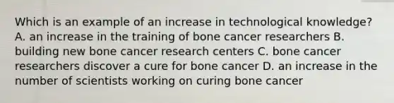 Which is an example of an increase in technological knowledge? A. an increase in the training of bone cancer researchers B. building new bone cancer research centers C. bone cancer researchers discover a cure for bone cancer D. an increase in the number of scientists working on curing bone cancer