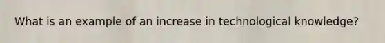 What is an example of an increase in technological knowledge?