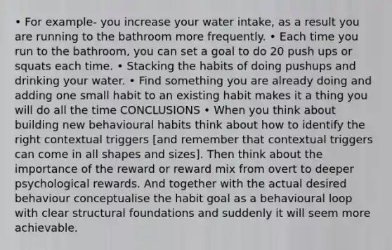 • For example- you increase your water intake, as a result you are running to the bathroom more frequently. • Each time you run to the bathroom, you can set a goal to do 20 push ups or squats each time. • Stacking the habits of doing pushups and drinking your water. • Find something you are already doing and adding one small habit to an existing habit makes it a thing you will do all the time CONCLUSIONS • When you think about building new behavioural habits think about how to identify the right contextual triggers [and remember that contextual triggers can come in all shapes and sizes]. Then think about the importance of the reward or reward mix from overt to deeper psychological rewards. And together with the actual desired behaviour conceptualise the habit goal as a behavioural loop with clear structural foundations and suddenly it will seem more achievable.