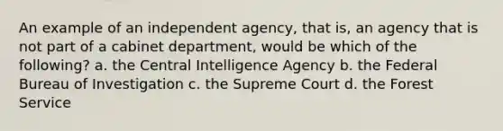 An example of an independent agency, that is, an agency that is not part of a cabinet department, would be which of the following? a. the Central Intelligence Agency b. the Federal Bureau of Investigation c. the Supreme Court d. the Forest Service