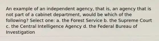 An example of an independent agency, that is, an agency that is not part of a cabinet department, would be which of the following? Select one: a. the Forest Service b. the Supreme Court c. the Central Intelligence Agency d. the Federal Bureau of Investigation