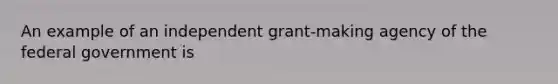 An example of an independent grant-making agency of the federal government is