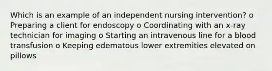 Which is an example of an independent nursing intervention? o Preparing a client for endoscopy o Coordinating with an x-ray technician for imaging o Starting an intravenous line for a blood transfusion o Keeping edematous lower extremities elevated on pillows