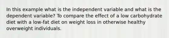 In this example what is the independent variable and what is the dependent variable? To compare the effect of a low carbohydrate diet with a low-fat diet on weight loss in otherwise healthy overweight individuals.