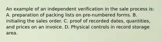 An example of an independent verification in the sale process is: A. preparation of packing lists on pre-numbered forms. B. initialing the sales order. C. proof of recorded dates, quantities, and prices on an invoice. D. Physical controls in record storage area.