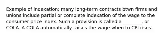 Example of indexation: many long-term contracts btwn firms and unions include partial or complete indexation of the wage to the consumer price index. Such a provision is called a ________, or COLA. A COLA automatically raises the wage when to CPI rises.