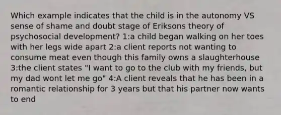 Which example indicates that the child is in the autonomy VS sense of shame and doubt stage of Eriksons theory of psychosocial development? 1:a child began walking on her toes with her legs wide apart 2:a client reports not wanting to consume meat even though this family owns a slaughterhouse 3:the client states "I want to go to the club with my friends, but my dad wont let me go" 4:A client reveals that he has been in a romantic relationship for 3 years but that his partner now wants to end