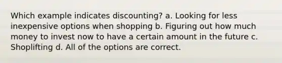 Which example indicates discounting? a. Looking for less inexpensive options when shopping b. Figuring out how much money to invest now to have a certain amount in the future c. Shoplifting d. All of the options are correct.