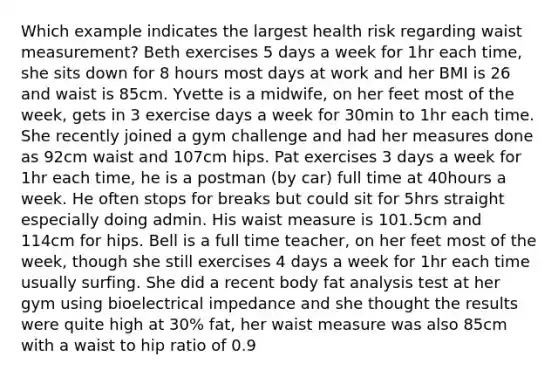 Which example indicates the largest health risk regarding waist measurement? Beth exercises 5 days a week for 1hr each time, she sits down for 8 hours most days at work and her BMI is 26 and waist is 85cm. Yvette is a midwife, on her feet most of the week, gets in 3 exercise days a week for 30min to 1hr each time. She recently joined a gym challenge and had her measures done as 92cm waist and 107cm hips. Pat exercises 3 days a week for 1hr each time, he is a postman (by car) full time at 40hours a week. He often stops for breaks but could sit for 5hrs straight especially doing admin. His waist measure is 101.5cm and 114cm for hips. Bell is a full time teacher, on her feet most of the week, though she still exercises 4 days a week for 1hr each time usually surfing. She did a recent body fat analysis test at her gym using bioelectrical impedance and she thought the results were quite high at 30% fat, her waist measure was also 85cm with a waist to hip ratio of 0.9