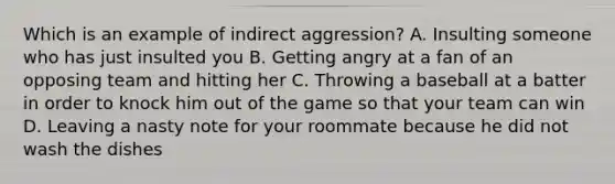 Which is an example of indirect aggression? A. Insulting someone who has just insulted you B. Getting angry at a fan of an opposing team and hitting her C. Throwing a baseball at a batter in order to knock him out of the game so that your team can win D. Leaving a nasty note for your roommate because he did not wash the dishes