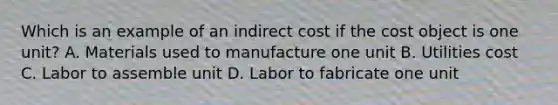 Which is an example of an indirect cost if the cost object is one unit? A. Materials used to manufacture one unit B. Utilities cost C. Labor to assemble unit D. Labor to fabricate one unit