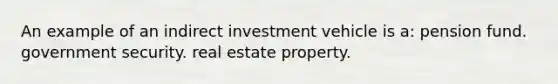 An example of an indirect investment vehicle is a: pension fund. government security. real estate property.