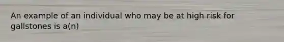 An example of an individual who may be at high risk for gallstones is a(n)