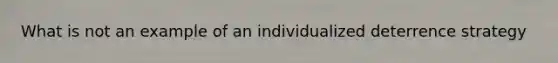 What is not an example of an individualized deterrence strategy