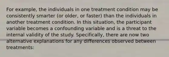 For example, the individuals in one treatment condition may be consistently smarter (or older, or faster) than the individuals in another treatment condition. In this situation, the participant variable becomes a confounding variable and is a threat to the internal validity of the study. Specifically, there are now two alternative explanations for any differences observed between treatments: