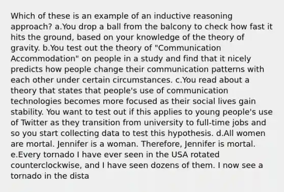 Which of these is an example of an inductive reasoning approach? a.You drop a ball from the balcony to check how fast it hits the ground, based on your knowledge of the theory of gravity. b.You test out the theory of "Communication Accommodation" on people in a study and find that it nicely predicts how people change their communication patterns with each other under certain circumstances. c.You read about a theory that states that people's use of communication technologies becomes more focused as their social lives gain stability. You want to test out if this applies to young people's use of Twitter as they transition from university to full-time jobs and so you start collecting data to test this hypothesis. d.All women are mortal. Jennifer is a woman. Therefore, Jennifer is mortal. e.Every tornado I have ever seen in the USA rotated counterclockwise, and I have seen dozens of them. I now see a tornado in the dista