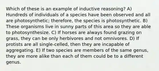 Which of these is an example of inductive reasoning? A) Hundreds of individuals of a species have been observed and all are photosynthetic; therefore, the species is photosynthetic. B) These organisms live in sunny parts of this area so they are able to photosynthesize. C) If horses are always found grazing on grass, they can be only herbivores and not omnivores. D) If protists are all single-celled, then they are incapable of aggregating. E) If two species are members of the same genus, they are more alike than each of them could be to a different genus.