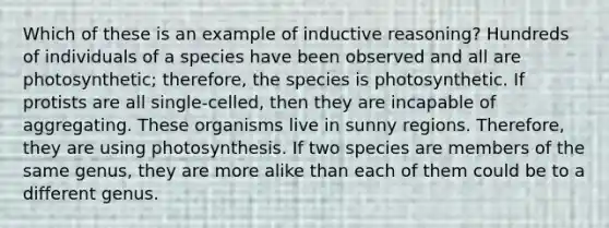 Which of these is an example of inductive reasoning? Hundreds of individuals of a species have been observed and all are photosynthetic; therefore, the species is photosynthetic. If protists are all single-celled, then they are incapable of aggregating. These organisms live in sunny regions. Therefore, they are using photosynthesis. If two species are members of the same genus, they are more alike than each of them could be to a different genus.