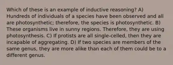 Which of these is an example of inductive reasoning? A) Hundreds of individuals of a species have been observed and all are photosynthetic; therefore, the species is photosynthetic. B) These organisms live in sunny regions. Therefore, they are using photosynthesis. C) If protists are all single-celled, then they are incapable of aggregating. D) If two species are members of the same genus, they are more alike than each of them could be to a different genus.