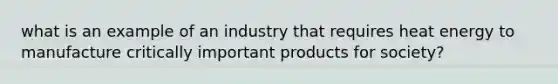 what is an example of an industry that requires heat energy to manufacture critically important products for society?