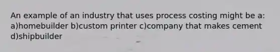 An example of an industry that uses process costing might be a: a)homebuilder b)custom printer c)company that makes cement d)shipbuilder