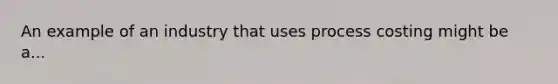 An example of an industry that uses process costing might be a...