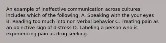 An example of ineffective communication across cultures includes which of the following: A. Speaking with the your eyes B. Reading too much into non-verbal behavior C. Treating pain as an objective sign of distress D. Labeling a person who is experiencing pain as drug seeking.