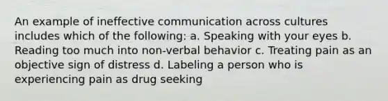 An example of ineffective communication across cultures includes which of the following: a. Speaking with your eyes b. Reading too much into non-verbal behavior c. Treating pain as an objective sign of distress d. Labeling a person who is experiencing pain as drug seeking