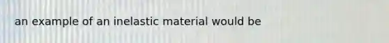 an example of an inelastic material would be