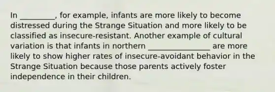 In _________, for example, infants are more likely to become distressed during the Strange Situation and more likely to be classified as insecure‐resistant. Another example of cultural variation is that infants in northern ________________ are more likely to show higher rates of insecure‐avoidant behavior in the Strange Situation because those parents actively foster independence in their children.