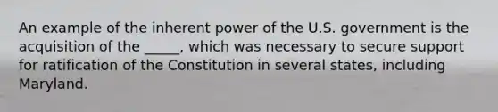 An example of the inherent power of the U.S. government is the acquisition of the _____, which was necessary to secure support for ratification of the Constitution in several states, including Maryland.