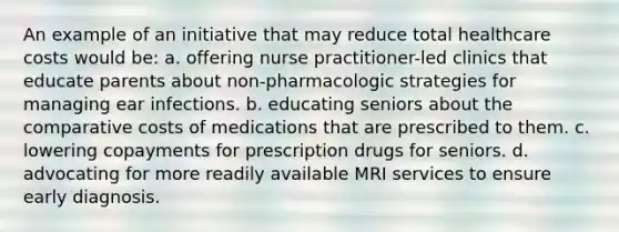 An example of an initiative that may reduce total healthcare costs would be: a. offering nurse practitioner-led clinics that educate parents about non-pharmacologic strategies for managing ear infections. b. educating seniors about the comparative costs of medications that are prescribed to them. c. lowering copayments for prescription drugs for seniors. d. advocating for more readily available MRI services to ensure early diagnosis.