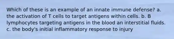 Which of these is an example of an innate immune defense? a. the activation of T cells to target antigens within cells. b. B lymphocytes targeting antigens in <a href='https://www.questionai.com/knowledge/k7oXMfj7lk-the-blood' class='anchor-knowledge'>the blood</a> an interstitial fluids. c. the body's initial inflammatory response to injury