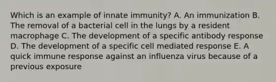 Which is an example of innate immunity? A. An immunization B. The removal of a bacterial cell in the lungs by a resident macrophage C. The development of a specific antibody response D. The development of a specific cell mediated response E. A quick immune response against an influenza virus because of a previous exposure