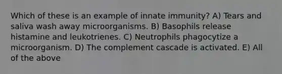 Which of these is an example of innate immunity? A) Tears and saliva wash away microorganisms. B) Basophils release histamine and leukotrienes. C) Neutrophils phagocytize a microorganism. D) The complement cascade is activated. E) All of the above