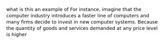 what is this an example of For instance, imagine that the computer industry introduces a faster line of computers and many firms decide to invest in new computer systems. Because the quantity of goods and services demanded at any price level is higher